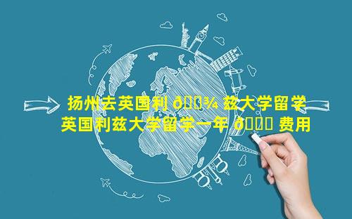 扬州去英国利 🌾 兹大学留学 英国利兹大学留学一年 🕊 费用2022年